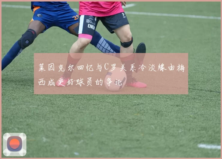 莱因克尔回忆与C罗关系冷淡缘由梅西成更好球员的争论