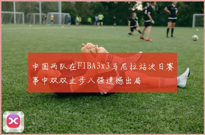 中国两队在FIBA3x3马尼拉站次日赛事中双双止步八强遗憾出局
