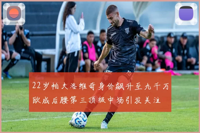 22岁帕夫洛维奇身价飙升至九千万欧成后腰第三顶级中场引发关注