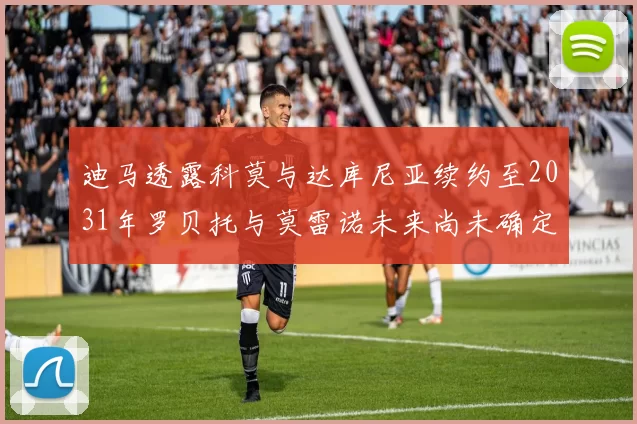 迪马透露科莫与达库尼亚续约至2031年罗贝托与莫雷诺未来尚未确定