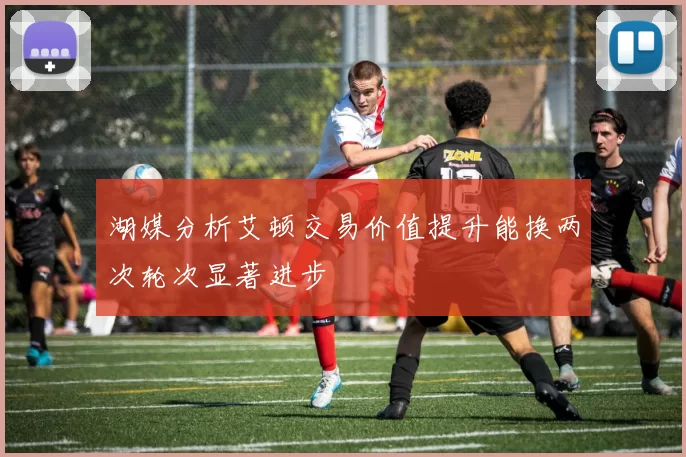 湖媒分析艾顿交易价值提升能换两次轮次显著进步