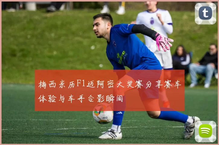 梅西亲历F1迈阿密大奖赛分享赛车体验与车手合影瞬间