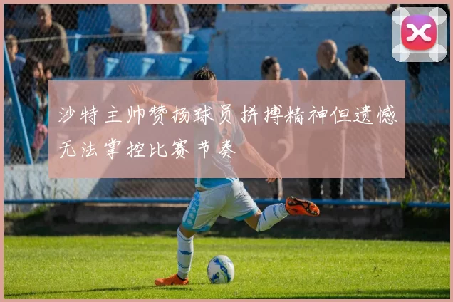 沙特主帅赞扬球员拼搏精神但遗憾无法掌控比赛节奏