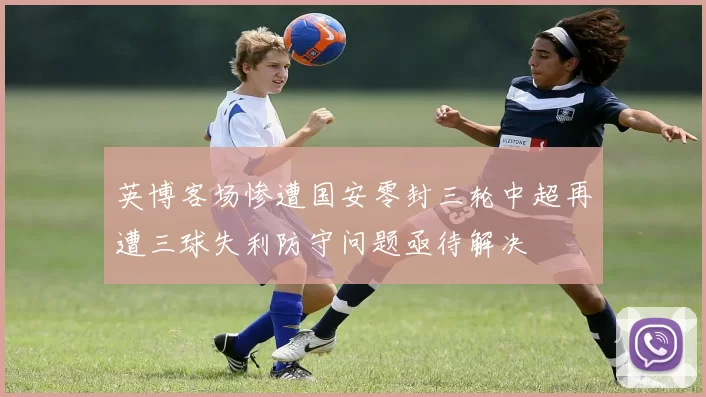 英博客场惨遭国安零封三轮中超再遭三球失利防守问题亟待解决
