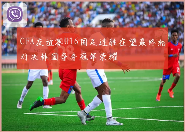 CFA友谊赛U16国足连胜在望最终轮对决韩国争夺冠军荣耀